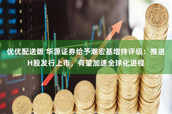 优优配送版 华源证券给予潮宏基增持评级：推进H股发行上市，有望加速全球化进程