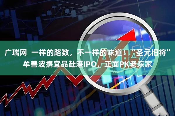 广瑞网  一样的路数，不一样的味道！“圣元旧将”牟善波携宜品赴港IPO，正面PK老东家