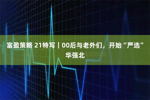 富盈策略 21特写｜00后与老外们，开始“严选”华强北
