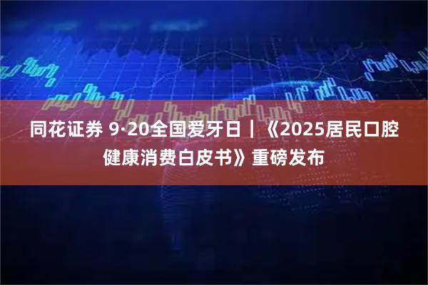 同花证券 9·20全国爱牙日｜《2025居民口腔健康消费白皮书》重磅发布