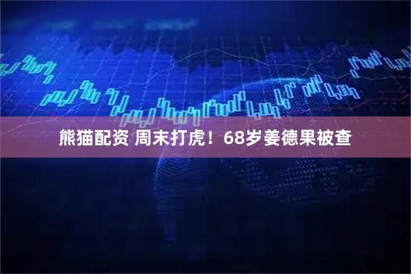 熊猫配资 周末打虎！68岁姜德果被查