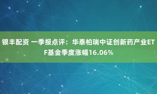 银丰配资 一季报点评：华泰柏瑞中证创新药产业ETF基金季度涨幅16.06%