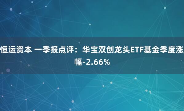 恒运资本 一季报点评：华宝双创龙头ETF基金季度涨幅-2.66%