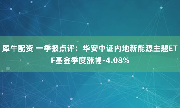 犀牛配资 一季报点评：华安中证内地新能源主题ETF基金季度涨幅-4.08%