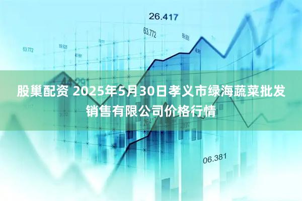 股巢配资 2025年5月30日孝义市绿海蔬菜批发销售有限公司价格行情