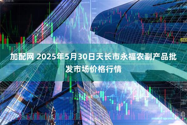 加配网 2025年5月30日天长市永福农副产品批发市场价格行情