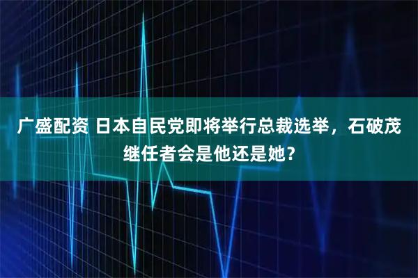 广盛配资 日本自民党即将举行总裁选举，石破茂继任者会是他还是她？