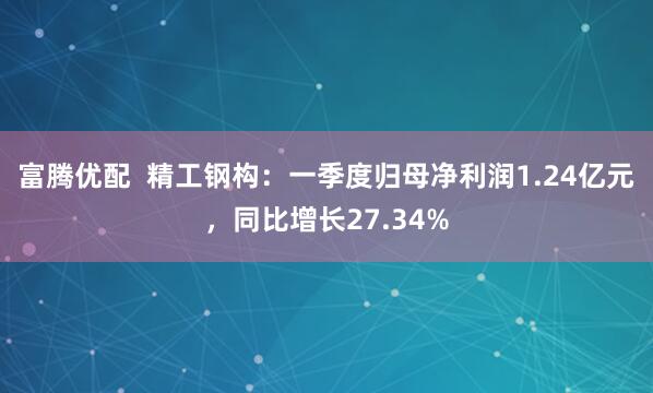 富腾优配  精工钢构：一季度归母净利润1.24亿元，同比增长27.34%