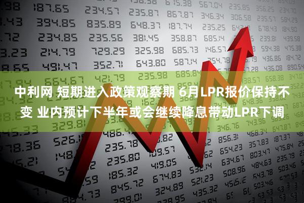 中利网 短期进入政策观察期 6月LPR报价保持不变 业内预计下半年或会继续降息带动LPR下调