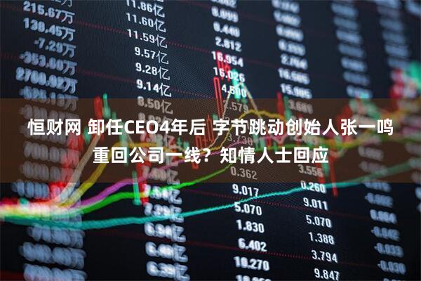 恒财网 卸任CEO4年后 字节跳动创始人张一鸣重回公司一线？知情人士回应