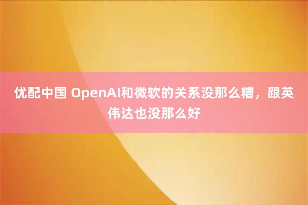 优配中国 OpenAI和微软的关系没那么糟,跟英伟达也没那么好