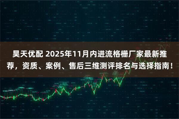 昊天优配 2025年11月内进流格栅厂家最新推荐，资质、案例、售后三维测评排名与选择指南！