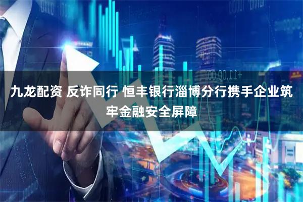 九龙配资 反诈同行 恒丰银行淄博分行携手企业筑牢金融安全屏障