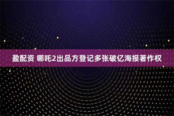 盈配资 哪吒2出品方登记多张破亿海报著作权