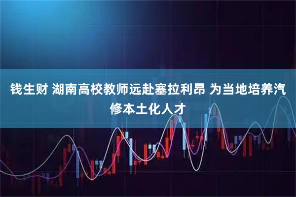 钱生财 湖南高校教师远赴塞拉利昂 为当地培养汽修本土化人才