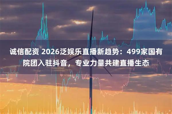 诚信配资 2026泛娱乐直播新趋势:499家国有院团入驻抖音,专业力量共建直播生态
