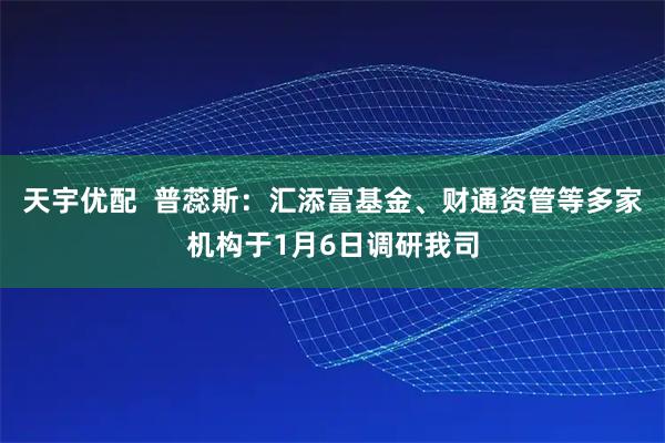天宇优配  普蕊斯：汇添富基金、财通资管等多家机构于1月6日调研我司