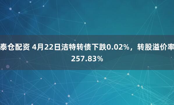 泰仓配资 4月22日洁特转债下跌0.02%，转股溢价率257.83%