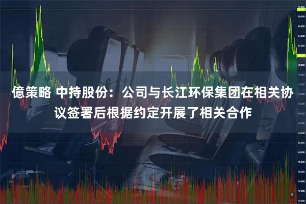 億策略 中持股份：公司与长江环保集团在相关协议签署后根据约定开展了相关合作