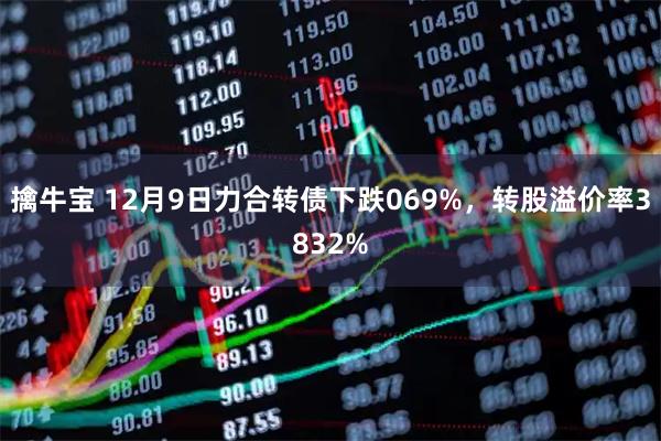 擒牛宝 12月9日力合转债下跌069%，转股溢价率3832%