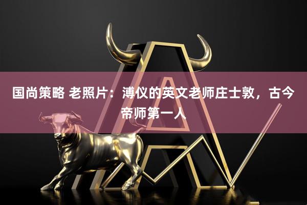 国尚策略 老照片：溥仪的英文老师庄士敦，古今帝师第一人