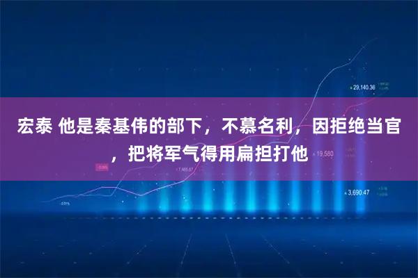 宏泰 他是秦基伟的部下，不慕名利，因拒绝当官，把将军气得用扁担打他