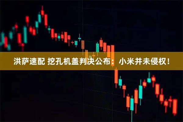 洪萨速配 挖孔机盖判决公布：小米并未侵权！