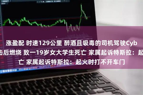 涨盈配 时速129公里 醉酒且吸毒的司机驾驶Cybertruck连续撞击后燃烧 致一19岁女大学生死亡 家属起诉特斯拉：起火时打不开车门