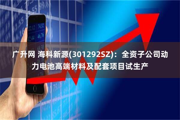 广升网 海科新源(301292SZ)：全资子公司动力电池高端材料及配套项目试生产