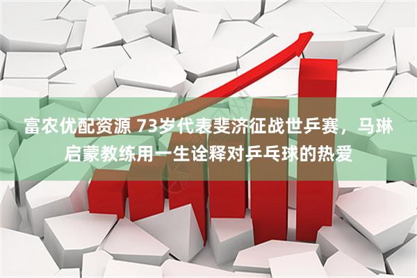 富农优配资源 73岁代表斐济征战世乒赛，马琳启蒙教练用一生诠释对乒乓球的热爱