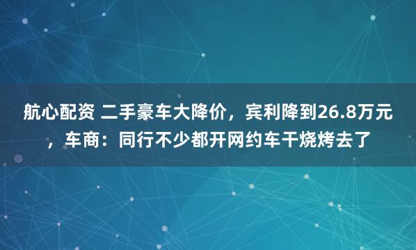 航心配资 二手豪车大降价，宾利降到26.8万元，车商：同行不少都开网约车干烧烤去了
